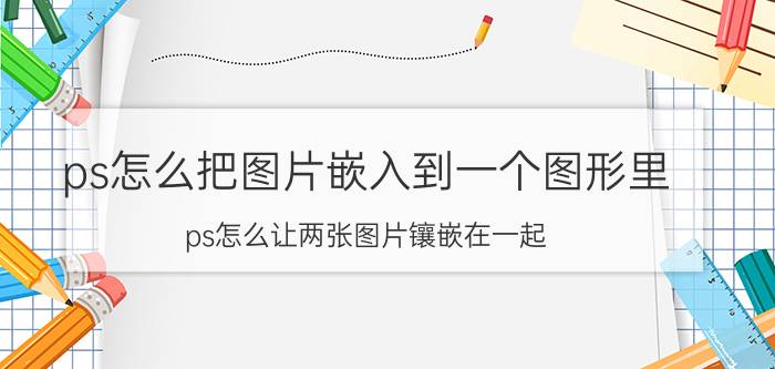 ps怎么把图片嵌入到一个图形里 ps怎么让两张图片镶嵌在一起？